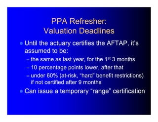PPA Refresher: 
Valuation Deadlines 
 Until the actuary certifies the AFTAP, it’s 
assumed to be: 
– the same as last yea...