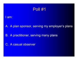 Poll #1 
I am: 
A. A plan sponsor, serving my employer’s plans 
B. A practitioner, serving many plans 
C. A casual observe...