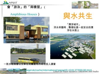 會「游泳」的「兩棲屋」 ( Amphibious Houses ）   http://service.spiegel.de/cache/international/spiegel/0,1518,377050,00.html   與水共生 「漂浮城市」 洪水來臨時，整個社區一起安全的漂浮在水面上   一款水陸兩棲公交車在荷蘭鹿特丹成功投入運營  　　 