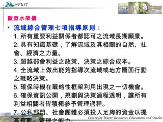 歐盟水架構 流域綜合管理七項指導原則： 1. 所有重要利益關係者都認可之流域長期願景。 2. 具有知識基礎，了解流域及其相關的自然、社會、經濟之力量。 3. 超越部會利益之政策、決策之綜合成本。 4. 全流域上做出能夠指導次流域或地方層面行動之戰略決策。 5. 確保時機在戰略性框架利用出現之一切機會。 6. 確保資訊公開，規劃與決策過程透明，讓所有利益相關者皆積極參予管理過程。 7. 公私部門、社會團體必須投入足夠的資金以提高規劃、管理之能力。 