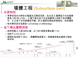 堰體工程 (Subsurface dam) 水源特性 旱季伏流水分佈於 B 點溪水沉降至河床，在 B 及 C 點間地下水位面梯度為 1/63 及 1/100 ， C 點下游之地下水位則漸深入河床下及沖積扇中， E 之地下水位面極為平緩，於 G 點附近與地形面相切，形成湧泉 枯水期伏流水流速為 1.21cm/sec (1,045m/day) 地下堰址實際深度 由常流點 A 上游 900m 處，以 1/63 坡度至堰址處 7.1m 河床下 2.7m~9.1m 原設計為河床下 25m  ，與實際相差甚大，因氣象因素及當時工程技術所致 