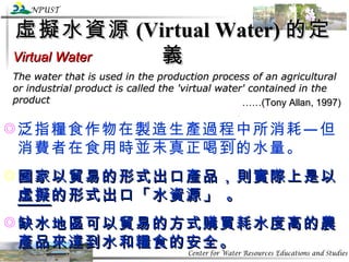 虛擬水資源 (Virtual Water) 的定義 Virtual Water The water that is used in the production process of an agricultural or industrial product is called the 'virtual water' contained in the product …… (Tony Allan, 1997) 泛指糧食作物在 製造生產過程 中所消耗—但消費者在食用時並未真正喝到的水量。 國家以貿易的形式出口產品，則實際上是以 虛擬 的形式出口「水資源」 。 缺水地區可以貿易的方式購買耗水度高的農產品來達到水和糧食的安全。 