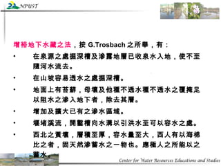 增裕地下水藏之法 ，按 G.Trosbach 之所舉，有： 在泉源之處掘深槽及滲露地層已收泉水入地，使不至隨河水流去。 在山坡容易透水之處掘深槽。 地面上有苔蘚，母壤及他種不透水種不透水之覆掩足以阻水之滲入地下者，除去其層。 增加及擴大已有之滲水區域。 堰堵溪流，開鑿槽向水溝以引洪水至可以容水之處。 西北之黃壤，層積至厚，容水量至大，西人有以海棉比之者，固天然滲蓄水之一物也。應極人之所能以之蓄水。 