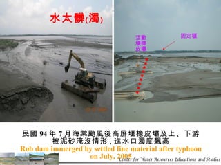 民國 94 年 7 月海棠颱風後高屏堰橡皮壩及上、下游 被泥砂淹沒情形 ， 進水口濁度飆高 Rob dam immerged by settled fine material after typhoon on July, 2005 活動堰橡皮壩 固定堰 水太髒﹙濁﹚ 