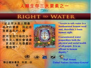 “ Access to safe water is a fundamental human need and, therefore, a basic human right. Contaminated water jeopardizes both the physical and social health of all people. It is an affront to human dignity.” Kofi Annan,  United Nations Secretary-General “ 安全用水是人類最根本的需要，因此也是最基本的人權 飲用受到污染的水不但危及人類社會健康，更是對人性尊嚴的一種侮辱” 聯合國秘書長  科菲 · 安南   人類生存三大要素之一   