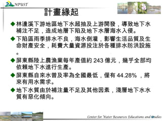 計畫緣起 林邊溪下游地區地下水超抽及上游開發，導致地下水補注不足，造成地層下陷及地下水層海水入侵。 下陷區雨季排水不良，海水倒灌，影響生活品質及生命財產安全，耗費大量資源投注於各種排水防洪設施。 屏東縣陸上農漁業每年產值約 243 億元，幾乎全部均依賴地下水進行生產。 屏東縣自來水普及率為全國最低，僅有 44.28% ，將來有用水需求。 地下水質由於補注量不足及其他因素，淺層地下水水質有惡化傾向。 