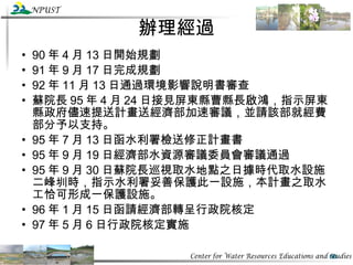 辦理經過 90 年 4 月 13 日開始規劃 91 年 9 月 17 日完成規劃 92 年 11 月 13 日通過環境影響說明書審查 蘇院長 95 年 4 月 24 日接見屏東縣曹縣長啟鴻，指示屏東縣政府儘速提送計畫送經濟部加速審議，並請該部就經費部分予以支持。 95 年 7 月 13 日函水利署檢送修正計畫書 95 年 9 月 19 日經濟部水資源審議委員會審議通過 95 年 9 月 30 日蘇院長巡視取水地點之日據時代取水設施二峰圳時，指示水利署妥善保護此一設施，本計畫之取水工恰可形成一保護設施。 96 年 1 月 15 日函請經濟部轉呈行政院核定 97 年 5 月 6 日行政院核定實施 