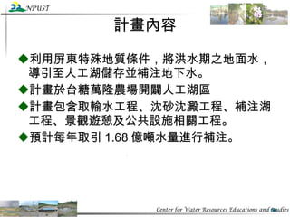 計畫內容 利用屏東特殊地質條件，將洪水期之地面水，導引至人工湖儲存並補注地下水。 計畫於台糖萬隆農場開闢人工湖區 計畫包含取輸水工程、沈砂沈澱工程、補注湖工程、景觀遊憩及公共設施相關工程。 預計每年取引 1.68 億噸水量進行補注。 