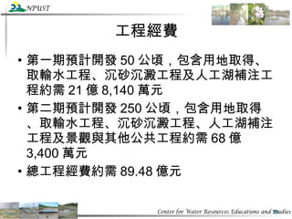 工程經費 第一期預計開發 50 公頃，包含用地取得、取輸水工程、沉砂沉澱工程及人工湖補注工程約需 21 億 8,140 萬元 第二期預計開發 250 公頃，包含用地取得、取輸水工程、沉砂沉澱工程、人工湖補注工程及景觀與其他公共工程約需 68 億 3,400 萬元 總工程經費約需 89.48 億元 