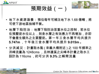 預期效益（一） 地下水資源涵養： 預估每年可補注地下水 1.68 億噸，將可使下游地區抽補平衡。 地層下陷防治： 地層下陷防治首重水位之控制，若水位在預壓密水位以上，則含水層之有效應力不再增加，亦即不會產生額外之主要壓密。 第一年三含水層平均共提升 5.747m ， 十年後三含水層平均共提升 9.015m 。 分洪减災： 計畫取水點 ( 來義大橋附近 ) 之 100 年頻率之洪峰流量為 1248cms ，且林邊溪之尖峰本計畫之取水工設計為 116cms ，約 可分洪 9.3% 之瞬間流量 