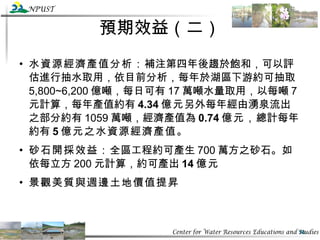 預期效益（二） 水資源經濟產值分析： 補注第四年後趨於飽和，可以評估進行抽水取用，依目前分析，每年於湖區下游約可抽取 5,800~6,200 億噸，每日可有 17 萬噸水量取用，以每噸 7 元計算，每年產值約有 4.34 億元 另外每年經由湧泉流出之部分約有 1059 萬噸，經濟產值為 0.74 億元， 總計每年約有 5 億元之水資源經濟產值。 砂石開採效益： 全區工程約可產生 700 萬方之砂石。如依每立方 200 元計算，約可產出 14 億元 景觀美質與週邊土地價值提昇 