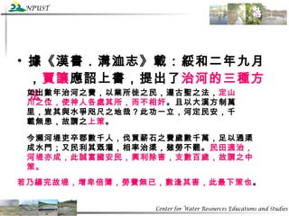 據《漢書．溝洫志》載：綏和二年九月， 賈讓 應詔上書，提出了 治河的三種方法 ：   如出數年治河之費，以業所徙之民，遵古聖之法， 定山川之位，使神人各處其所，而不相奸 。且以大漢方制萬里，豈其與水爭咫尺之地哉？此功一立，河定民安，千載無患，故謂之 上策 。   今瀕河堤吏卒郡數千人，伐買薪石之費歲數千萬，足以通渠成水門；又民利其溉灌，相率治渠，雖勞不罷。 民田適治，河堤亦成，此誠富國安民，興利除害，支數百歲，故謂之中策。   若乃繕完故堤，增卑倍薄，勞費無已，數逢其害，此最下策也 。 