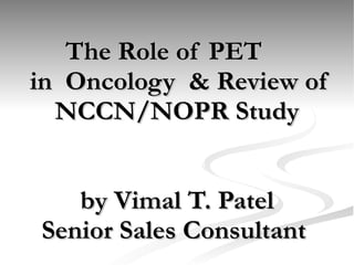   The Role of PET   in  Oncology  & Review of NCCN/NOPR Study by Vimal T. Patel Senior Sales Consultant  