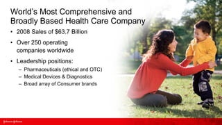 World’s Most Comprehensive and
Broadly Based Health Care Company
• 2008 Sales of $63.7 Billion
• Over 250 operating
  companies worldwide
• Leadership positions:
   – Pharmaceuticals (ethical and OTC)
   – Medical Devices & Diagnostics
   – Broad array of Consumer brands
 