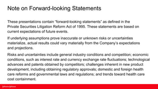 Note on Forward-looking Statements

These presentations contain “forward-looking statements” as defined in the
Private Securities Litigation Reform Act of 1995. These statements are based on
current expectations of future events.
If underlying assumptions prove inaccurate or unknown risks or uncertainties
materialize, actual results could vary materially from the Company’s expectations
and projections.
Risks and uncertainties include general industry conditions and competition; economic
conditions, such as interest rate and currency exchange rate fluctuations; technological
advances and patents obtained by competitors; challenges inherent in new product
development, including obtaining regulatory approvals; domestic and foreign health
care reforms and governmental laws and regulations; and trends toward health care
cost containment.
 