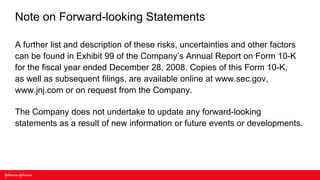 Note on Forward-looking Statements

A further list and description of these risks, uncertainties and other factors
can be found in Exhibit 99 of the Company’s Annual Report on Form 10-K
for the fiscal year ended December 28, 2008. Copies of this Form 10-K,
as well as subsequent filings, are available online at www.sec.gov,
www.jnj.com or on request from the Company.

The Company does not undertake to update any forward-looking
statements as a result of new information or future events or developments.
 