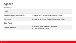 Agenda
Afternoon
Lunch

Biotechnology & Immunology   J. Siegel, M.D., Chief Biotechnology Officer

Oncology                     B. Hait, M.D., Ph.D., Global Therapeutic Head

Q&A Panel

                             D. Caruso, Vice President, Finance
Closing Remarks
                             & Chief Financial Officer
 