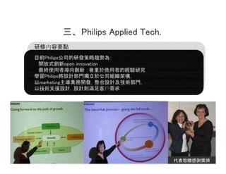  Philips Applied Tech.
ރ
ރҪc
ĿǰPhilips˾аlڅݞ飺
 _ʽopen innovation
 Kʹߌ ʹߵĽо
ѧPhilipsOӋT춹˾Mܘ
marketingI_lOӋgT
Լg֧ԮOӋOӋtM͑




                                      12
                                 ٛx
 