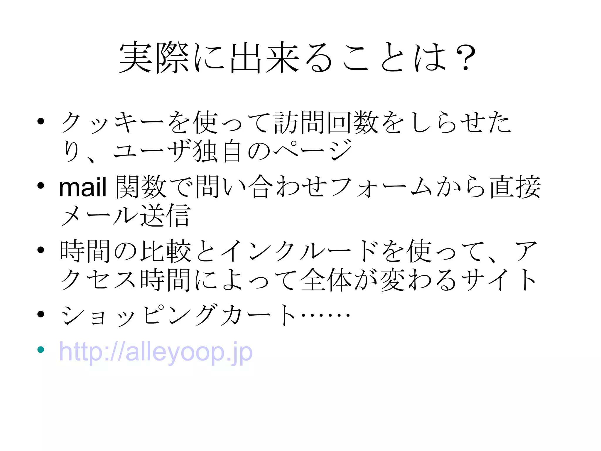 実際に出来ることは？ クッキーを使って訪問回数をしらせたり、ユーザ独自のページ mail 関数で問い合わせフォームから直接メール送信 時間の比較とインクルードを使って、アクセス時間によって全体が変わるサイト ショッピングカート…… http:// alleyoop.jp 