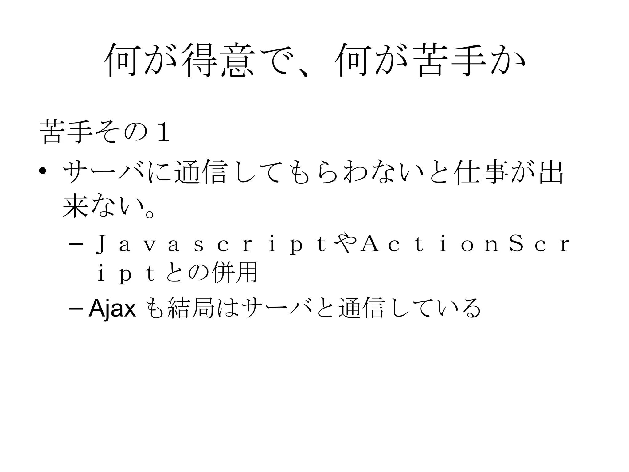 何が得意で、何が苦手か 苦手その１ サーバに通信してもらわないと仕事が出来ない。 ＪａｖａｓｃｒｉｐｔやＡｃｔｉｏｎＳｃｒｉｐｔとの併用 Ajax も結局はサーバと通信している 