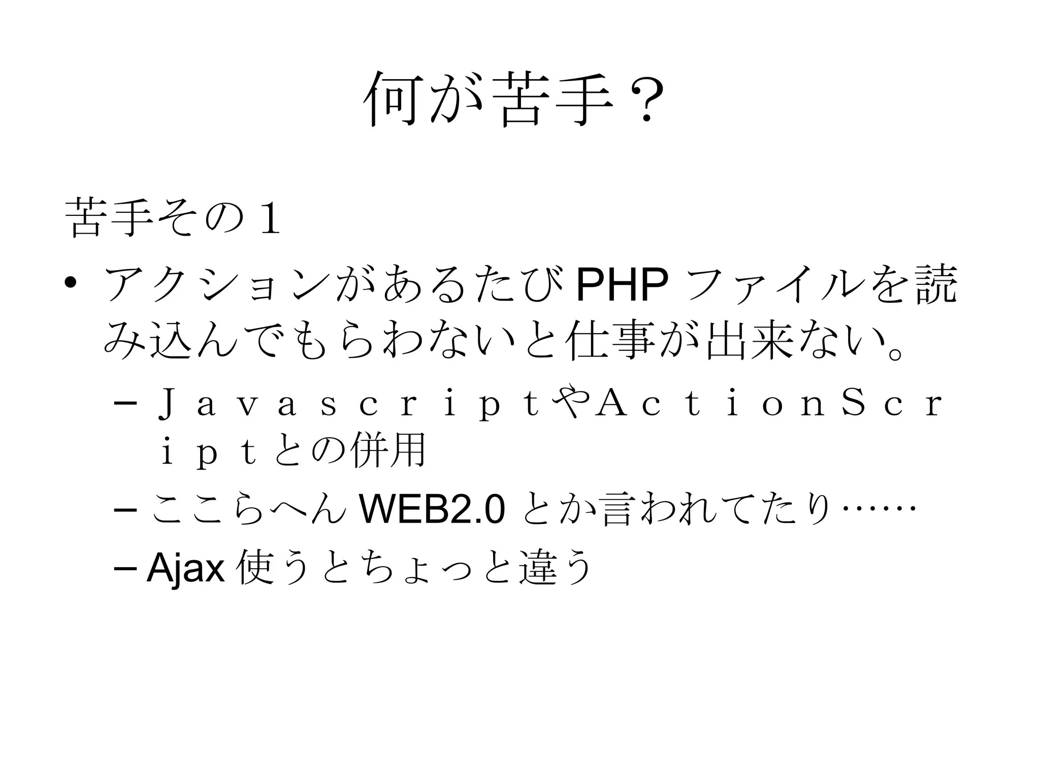 何が苦手？ 苦手その１ アクションがあるたび PHP ファイルを読み込んでもらわないと仕事が出来ない。 ＪａｖａｓｃｒｉｐｔやＡｃｔｉｏｎＳｃｒｉｐｔとの併用 ここらへん WEB2.0 とか言われてたり…… Ajax 使うとちょっと違う 