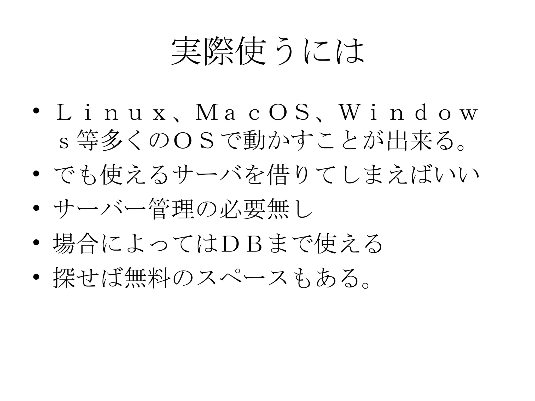実際使うには Ｌｉｎｕｘ、ＭａｃＯＳ、Ｗｉｎｄｏｗｓ等多くのＯＳで動かすことが出来る。 でも使えるサーバを借りてしまえばいい サーバー管理の必要無し 場合によってはＤＢまで使える 探せば無料のスペースもある。 