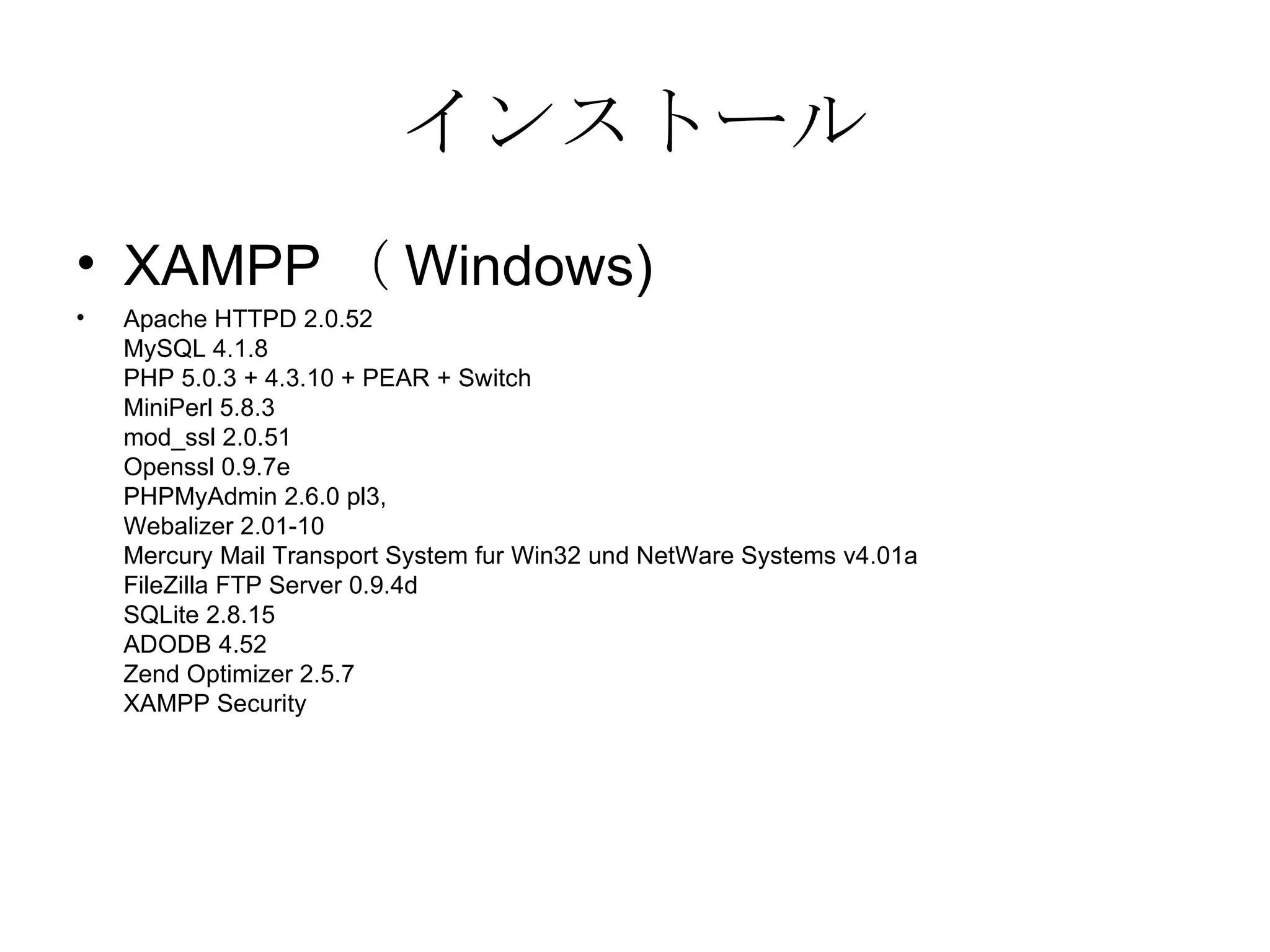 インストール XAMPP （ Windows) Apache HTTPD 2.0.52 MySQL 4.1.8 PHP 5.0.3 + 4.3.10 + PEAR + Switch MiniPerl 5.8.3 mod_ssl 2.0.51 Openssl 0.9.7e PHPMyAdmin 2.6.0 pl3, Webalizer 2.01-10 Mercury Mail Transport System fur Win32 und NetWare Systems v4.01a FileZilla FTP Server 0.9.4d SQLite 2.8.15 ADODB 4.52 Zend Optimizer 2.5.7 XAMPP Security  