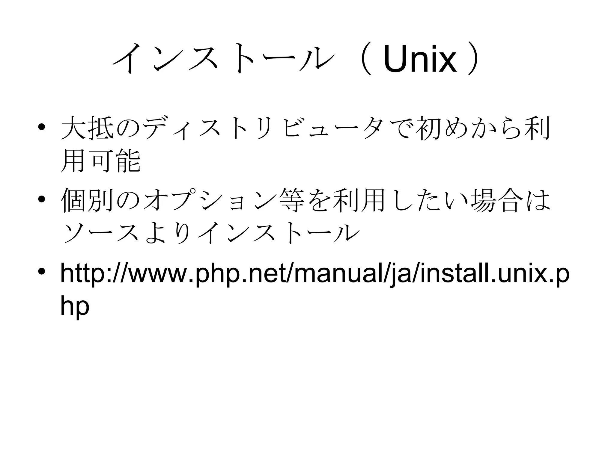 インストール（ Unix ） 大抵のディストリビュータで初めから利用可能 個別のオプション等を利用したい場合はソースよりインストール http://www.php.net/manual/ja/install.unix.php 