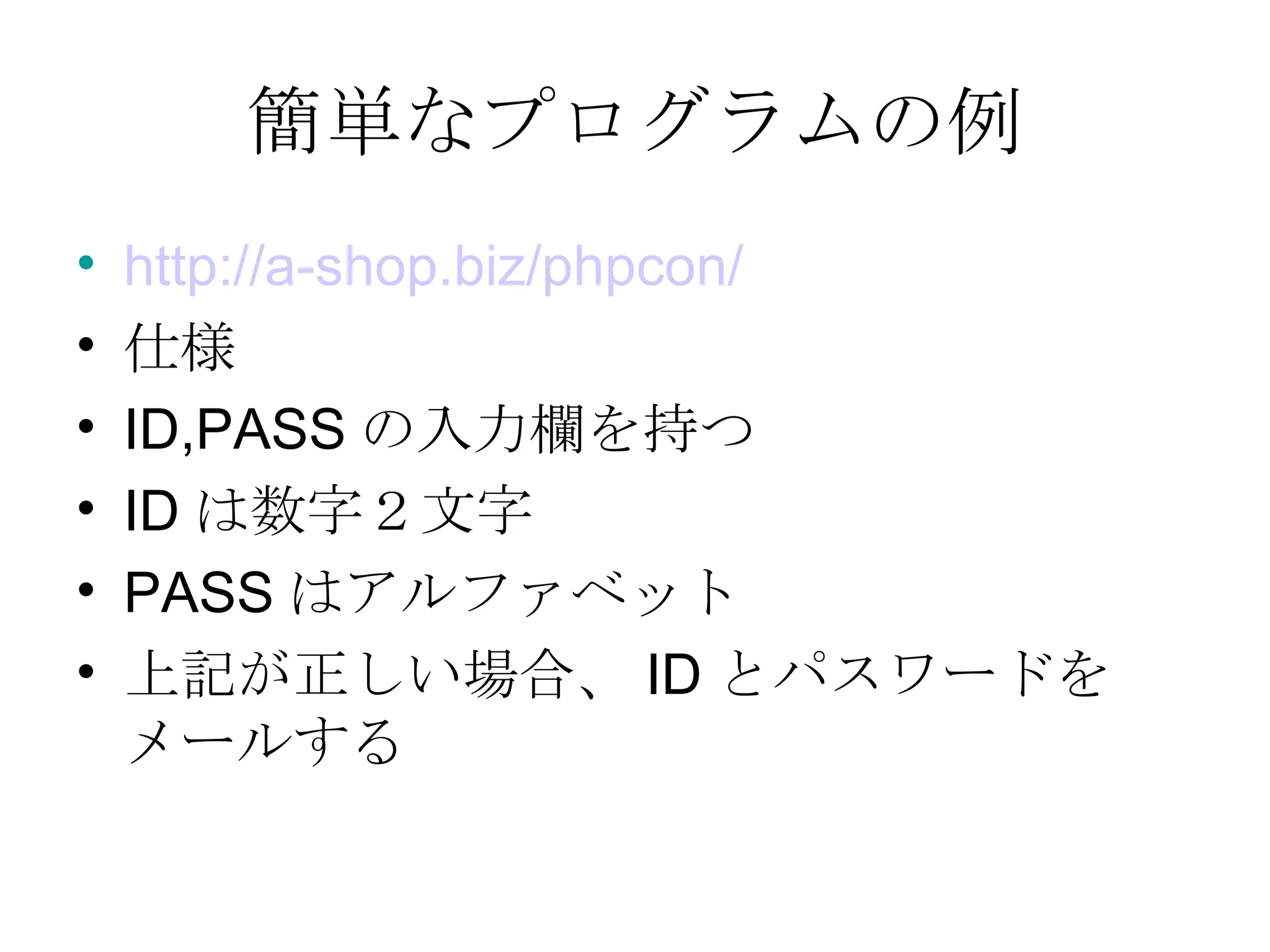 簡単なプログラムの例 http://a-shop.biz/phpcon/ 仕様 ID,PASS の入力欄を持つ ID は数字２文字 PASS はアルファベット 上記が正しい場合、 ID とパスワードをメールする 
