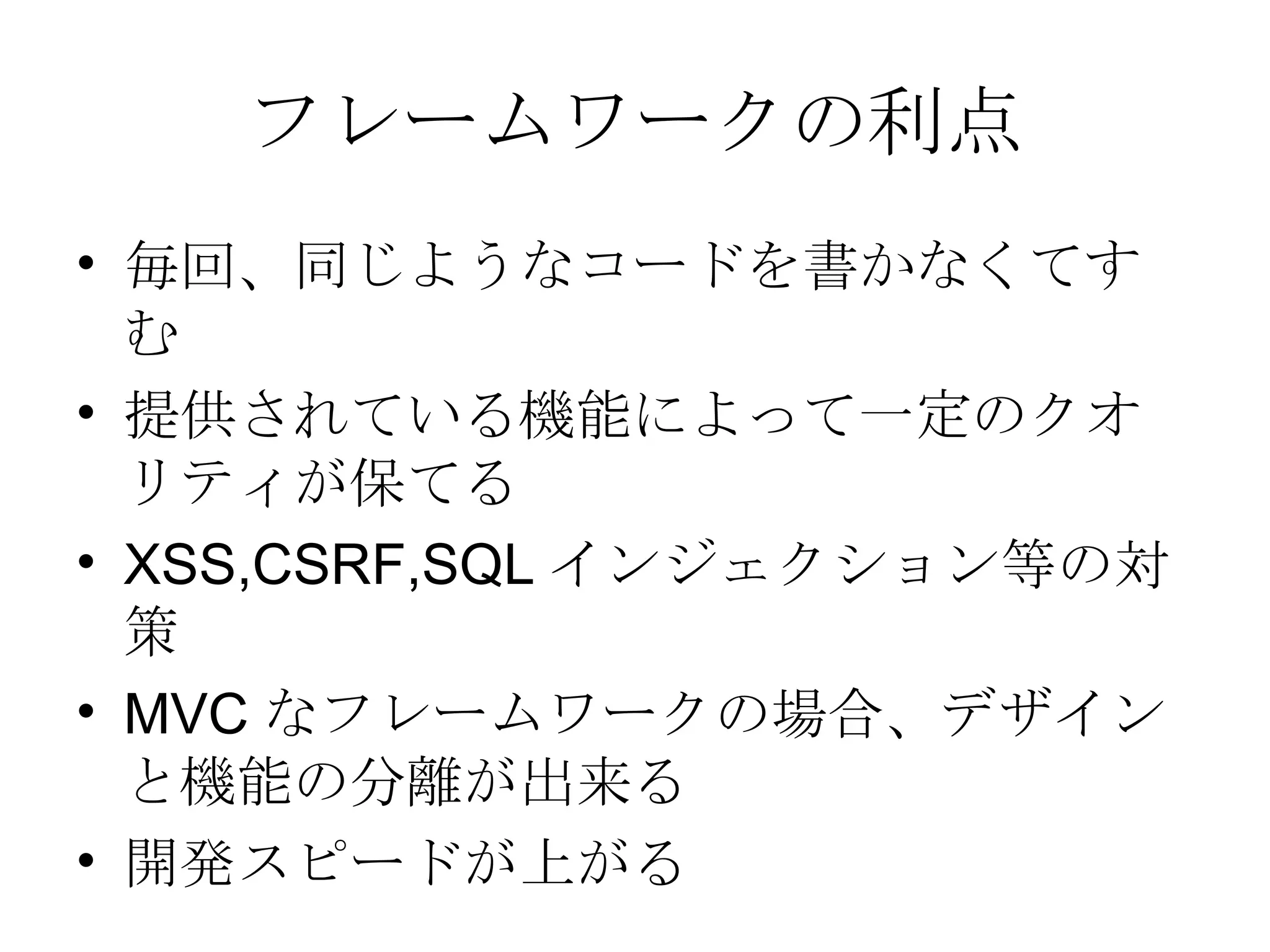 フレームワークの利点 毎回、同じようなコードを書かなくてすむ 提供されている機能によって一定のクオリティが保てる XSS,CSRF,SQL インジェクション等の対策 MVC なフレームワークの場合、デザインと機能の分離が出来る 開発スピードが上がる 