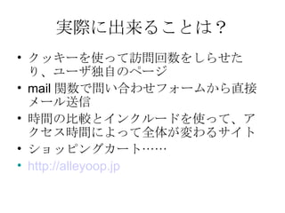 実際に出来ることは？ クッキーを使って訪問回数をしらせたり、ユーザ独自のページ mail 関数で問い合わせフォームから直接メール送信 時間の比較とインクルードを使って、アクセス時間によって全体が変わるサイト ショッピングカート…… http:// alleyoop.jp 