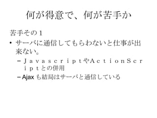 何が得意で、何が苦手か 苦手その１ サーバに通信してもらわないと仕事が出来ない。 ＪａｖａｓｃｒｉｐｔやＡｃｔｉｏｎＳｃｒｉｐｔとの併用 Ajax も結局はサーバと通信している 