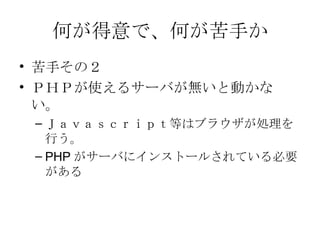 何が得意で、何が苦手か 苦手その２ ＰＨＰが使えるサーバが無いと動かない。 Ｊａｖａｓｃｒｉｐｔ等はブラウザが処理を行う。 PHP がサーバにインストールされている必要がある 