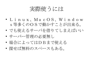 実際使うには Ｌｉｎｕｘ、ＭａｃＯＳ、Ｗｉｎｄｏｗｓ等多くのＯＳで動かすことが出来る。 でも使えるサーバを借りてしまえばいい サーバー管理の必要無し 場合によってはＤＢまで使える 探せば無料のスペースもある。 
