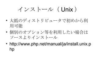 インストール（ Unix ） 大抵のディストリビュータで初めから利用可能 個別のオプション等を利用したい場合はソースよりインストール http://www.php.net/manual/ja/install.unix.php 
