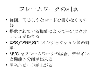 フレームワークの利点 毎回、同じようなコードを書かなくてすむ 提供されている機能によって一定のクオリティが保てる XSS,CSRF,SQL インジェクション等の対策 MVC なフレームワークの場合、デザインと機能の分離が出来る 開発スピードが上がる 
