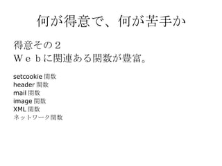 何が得意で、何が苦手か 得意その２ Ｗｅｂに関連ある関数が豊富。 setcookie 関数 header 関数 mail 関数 image 関数 XML 関数 ネットワーク関数 