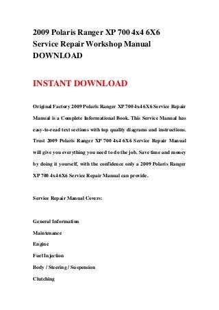 2009 Polaris Ranger XP 700 4x4 6X6
Service Repair Workshop Manual
DOWNLOAD
INSTANT DOWNLOAD
Original Factory 2009 Polaris Ranger XP 700 4x4 6X6 Service Repair
Manual is a Complete Informational Book. This Service Manual has
easy-to-read text sections with top quality diagrams and instructions.
Trust 2009 Polaris Ranger XP 700 4x4 6X6 Service Repair Manual
will give you everything you need to do the job. Save time and money
by doing it yourself, with the confidence only a 2009 Polaris Ranger
XP 700 4x4 6X6 Service Repair Manual can provide.
Service Repair Manual Covers:
General Information
Maintenance
Engine
Fuel Injection
Body / Steering / Suspension
Clutching
 