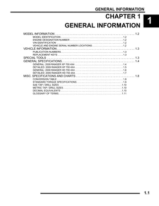 GENERAL INFORMATION
1.1
CHAPTER 1
GENERAL INFORMATION
1
MODEL INFORMATION . . . . . . . . . . . . . . . . . . . . . . . . . . . . . . . . . . . . . . . . . . . . . . . . . . 1.2
MODEL IDENTIFICATION . . . . . . . . . . . . . . . . . . . . . . . . . . . . . . . . . . . . . . . . . . . . . . . . 1.2
ENGINE DESIGNATION NUMBER . . . . . . . . . . . . . . . . . . . . . . . . . . . . . . . . . . . . . . . . . 1.2
VIN IDENTIFICATION . . . . . . . . . . . . . . . . . . . . . . . . . . . . . . . . . . . . . . . . . . . . . . . . . . . 1.2
VEHICLE AND ENGINE SERIAL NUMBER LOCATIONS. . . . . . . . . . . . . . . . . . . . . . . . 1.2
VEHICLE INFORMATION . . . . . . . . . . . . . . . . . . . . . . . . . . . . . . . . . . . . . . . . . . . . . . . . . 1.3
PUBLICATION NUMBERS. . . . . . . . . . . . . . . . . . . . . . . . . . . . . . . . . . . . . . . . . . . . . . . . 1.3
REPLACEMENT KEYS . . . . . . . . . . . . . . . . . . . . . . . . . . . . . . . . . . . . . . . . . . . . . . . . . . 1.3
SPECIAL TOOLS . . . . . . . . . . . . . . . . . . . . . . . . . . . . . . . . . . . . . . . . . . . . . . . . . . . . . . . 1.3
GENERAL SPECIFICATIONS. . . . . . . . . . . . . . . . . . . . . . . . . . . . . . . . . . . . . . . . . . . . . . 1.4
GENERAL: 2009 RANGER XP 700 4X4 . . . . . . . . . . . . . . . . . . . . . . . . . . . . . . . . . . . . . 1.4
DETAILED: 2009 RANGER XP 700 4X4 . . . . . . . . . . . . . . . . . . . . . . . . . . . . . . . . . . . . . 1.5
GENERAL: 2009 RANGER HD 700 4X4 . . . . . . . . . . . . . . . . . . . . . . . . . . . . . . . . . . . . . 1.6
DETAILED: 2009 RANGER HD 700 4X4 . . . . . . . . . . . . . . . . . . . . . . . . . . . . . . . . . . . . . 1.7
MISC. SPECIFICATIONS AND CHARTS . . . . . . . . . . . . . . . . . . . . . . . . . . . . . . . . . . . . . 1.8
CONVERSION TABLE . . . . . . . . . . . . . . . . . . . . . . . . . . . . . . . . . . . . . . . . . . . . . . . . . . . 1.8
STANDARD TORQUE SPECIFICATIONS. . . . . . . . . . . . . . . . . . . . . . . . . . . . . . . . . . . . 1.9
SAE TAP / DRILL SIZES . . . . . . . . . . . . . . . . . . . . . . . . . . . . . . . . . . . . . . . . . . . . . . . . 1.10
METRIC TAP / DRILL SIZES . . . . . . . . . . . . . . . . . . . . . . . . . . . . . . . . . . . . . . . . . . . . . 1.10
DECIMAL EQUIVALENTS . . . . . . . . . . . . . . . . . . . . . . . . . . . . . . . . . . . . . . . . . . . . . . . 1.10
GLOSSARY OF TERMS. . . . . . . . . . . . . . . . . . . . . . . . . . . . . . . . . . . . . . . . . . . . . . . . . 1.11
 