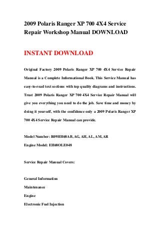 2009 Polaris Ranger XP 700 4X4 Service
Repair Workshop Manual DOWNLOAD
INSTANT DOWNLOAD
Original Factory 2009 Polaris Ranger XP 700 4X4 Service Repair
Manual is a Complete Informational Book. This Service Manual has
easy-to-read text sections with top quality diagrams and instructions.
Trust 2009 Polaris Ranger XP 700 4X4 Service Repair Manual will
give you everything you need to do the job. Save time and money by
doing it yourself, with the confidence only a 2009 Polaris Ranger XP
700 4X4 Service Repair Manual can provide.
Model Number: R09HH68AB, AG, AH, AL, AM, AR
Engine Model: EH68OLE048
Service Repair Manual Covers:
General Information
Maintenance
Engine
Electronic Fuel Injection
 