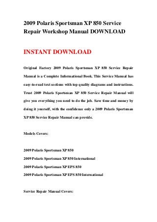 2009 Polaris Sportsman XP 850 Service
Repair Workshop Manual DOWNLOAD
INSTANT DOWNLOAD
Original Factory 2009 Polaris Sportsman XP 850 Service Repair
Manual is a Complete Informational Book. This Service Manual has
easy-to-read text sections with top quality diagrams and instructions.
Trust 2009 Polaris Sportsman XP 850 Service Repair Manual will
give you everything you need to do the job. Save time and money by
doing it yourself, with the confidence only a 2009 Polaris Sportsman
XP 850 Service Repair Manual can provide.
Models Covers:
2009 Polaris Sportsman XP 850
2009 Polaris Sportsman XP 850 International
2009 Polaris Sportsman XP EPS 850
2009 Polaris Sportsman XP EPS 850 International
Service Repair Manual Covers:
 