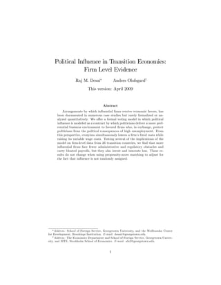 Political Inﬂuence in Transition Economies:
Firm Level Evidence
Raj M. Desai∗
Anders Olofsgard†
This version: April 2009
Abstract
Arrangements by which inﬂuential ﬁrms receive economic favors, has
been documented in numerous case studies but rarely formalized or an-
alyzed quantitatively. We oﬀer a formal voting model in which political
inﬂuence is modeled as a contract by which politicians deliver a more pref-
erential business environment to favored ﬁrms who, in exchange, protect
politicians from the political consequences of high unemployment. From
this perspective, cronyism simultaneously lowers a ﬁrm’s ﬁxed costs while
raising its variable wage costs. Testing several of the implications of the
model on ﬁrm-level data from 26 transition countries, we ﬁnd that more
inﬂuential ﬁrms face fewer administrative and regulatory obstacles and
carry bloated payrolls, but they also invest and innovate less. These re-
sults do not change when using propensity-score matching to adjust for
the fact that inﬂuence is not randomly assigned.
∗Address: School of Foreign Service, Georgetown University, and the Wolfensohn Center
for Development, Brookings Institution. E-mail: desair@georgetown.edu.
†Address: The Economics Department and School of Foreign Service, Georgetown Univer-
sity, and SITE, Stockholm School of Economics. E-mail: afo2@georgetown.edu.
1
 