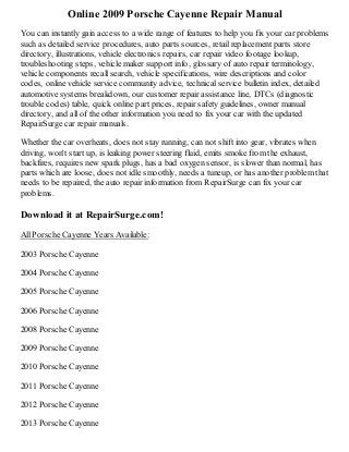 Online 2009 Porsche Cayenne Repair Manual
You can instantly gain access to a wide range of features to help you fix your car problems
such as detailed service procedures, auto parts sources, retail replacement parts store
directory, illustrations, vehicle electronics repairs, car repair video footage lookup,
troubleshooting steps, vehicle maker support info, glossary of auto repair terminology,
vehicle components recall search, vehicle specifications, wire descriptions and color
codes, online vehicle service community advice, technical service bulletin index, detailed
automotive systems breakdown, our customer repair assistance line, DTCs (diagnostic
trouble codes) table, quick online part prices, repair safety guidelines, owner manual
directory, and all of the other information you need to fix your car with the updated
RepairSurge car repair manuals.
Whether the car overheats, does not stay running, can not shift into gear, vibrates when
driving, won't start up, is leaking power steering fluid, emits smoke from the exhaust,
backfires, requires new spark plugs, has a bad oxygen sensor, is slower than normal, has
parts which are loose, does not idle smoothly, needs a tuneup, or has another problem that
needs to be repaired, the auto repair information from RepairSurge can fix your car
problems.

Download it at RepairSurge.com!
All Porsche Cayenne Years Available:
2003 Porsche Cayenne
2004 Porsche Cayenne
2005 Porsche Cayenne
2006 Porsche Cayenne
2008 Porsche Cayenne
2009 Porsche Cayenne
2010 Porsche Cayenne
2011 Porsche Cayenne
2012 Porsche Cayenne
2013 Porsche Cayenne

 