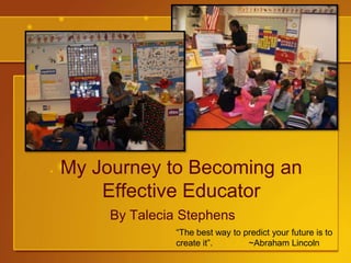 My Journey to Becoming an Effective Educator By Talecia Stephens “The best way to predict your future is to create it”.	 ~Abraham Lincoln 