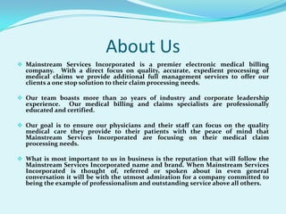 About UsMainstream Services Incorporated is a premier electronic medical billing company.  With a direct focus on quality, accurate, expedient processing of medical claims we provide additional full management services to offer our clients a one stop solution to their claim processing needs. 