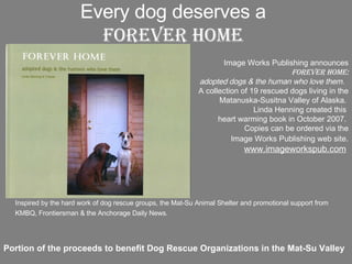 Every dog deserves a Forever Home Portion of the proceeds to benefit Dog Rescue Organizations in the Mat-Su Valley Inspired by the hard work of dog rescue groups, the Mat-Su Animal Shelter and promotional support from KMBQ, Frontiersman & the Anchorage Daily News.   Image Works Publishing announces  Forever Home: adopted dogs & the human who love them.   A collection of 19 rescued dogs living in the Matanuska-Susitna Valley of Alaska.  Linda Henning created this  heart warming book in October 2007.  Copies can be ordered via the Image Works Publishing web site . www.imageworkspub.com   