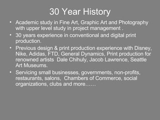 30 Year History Academic study in Fine Art, Graphic Art and Photography with upper level study in project management .  30 years experience in conventional and digital print production. Previous design & print production experience with Disney, Nike, Adidas, FTD, General Dynamics, Print production for renowned artists  Dale Chihuly, Jacob Lawrence, Seattle Art Museums.  Servicing small businesses, governments, non-profits, restaurants, salons,  Chambers of Commerce, social organizations, clubs and more…… 
