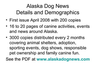 Alaska Dog News  Details and Demographics  First issue April 2008 with 200 copies  16 to 20 pages of canine activities, events and news around Alaska.  3000 copies distributed every 2 months covering animal shelters, adoption, sporting events, dog shows, responsible pet ownership and family canine fun. See the PDF at  www.alaskadognews.com   