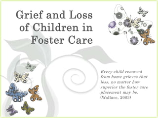 Grief and Loss of Children in Foster Care Every child removed from home grieves that loss, no matter how superior the foster care placement may be. (Wallace, 2003) 
