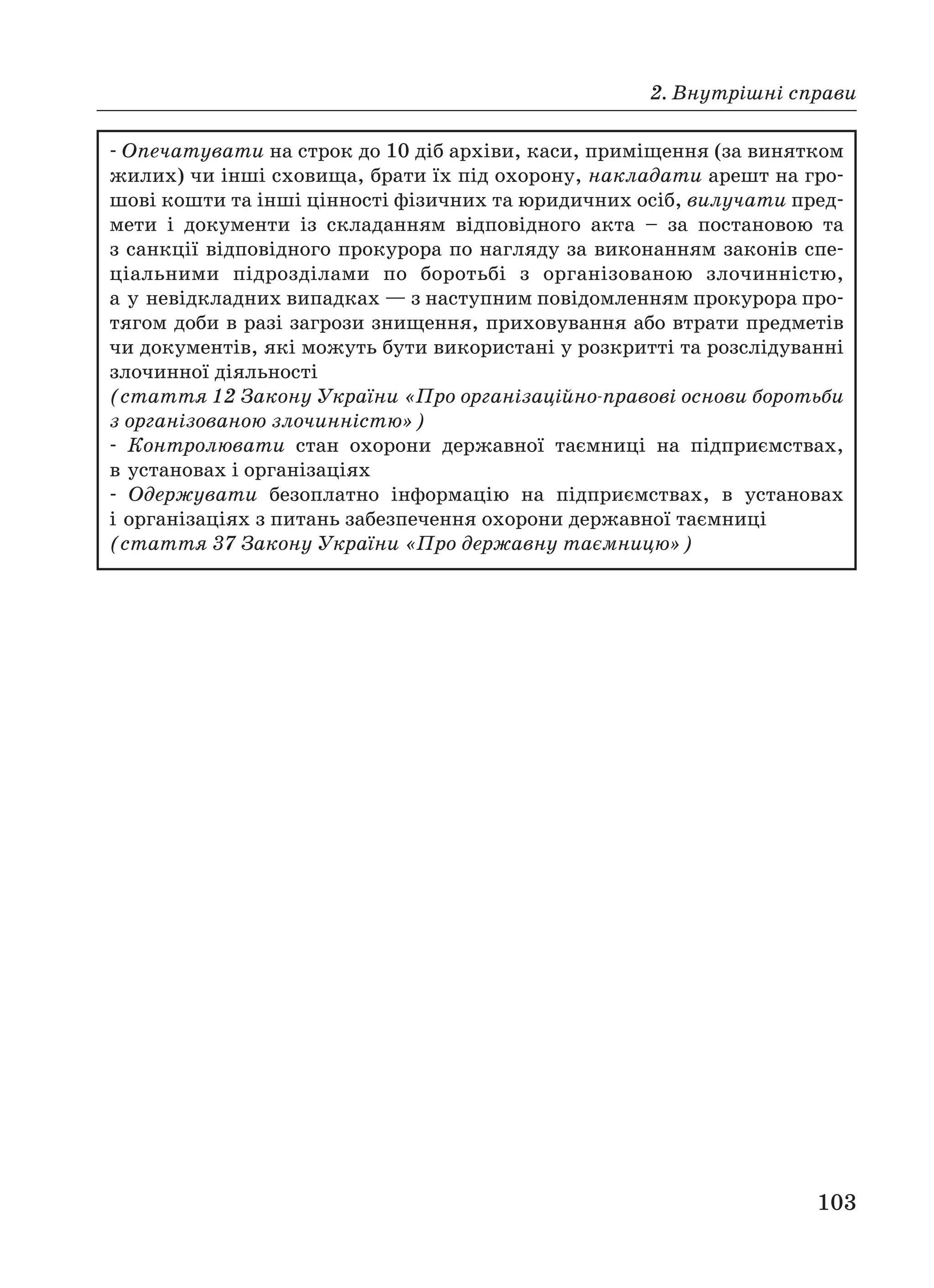 2. Внутрішні справи
103
Опечатувати на строк до 10 діб архіви, каси, приміщення (за винятком
жилих) чи інші сховища, брати їх під охорону, накладати арешт на гро
шові кошти та інші цінності фізичних та юридичних осіб, вилучати пред
мети і документи із складанням відповідного акта – за постановою та
з санкції відповідного прокурора по нагляду за виконанням законів спе
ціальними підрозділами по боротьбі з організованою злочинністю,
а у невідкладних випадках — з наступним повідомленням прокурора про
тягом доби в разі загрози знищення, приховування або втрати предметів
чи документів, які можуть бути використані у розкритті та розслідуванні
злочинної діяльності
(стаття 12 Закону України «Про організаційно правові основи боротьби
з організованою злочинністю»)
Контролювати стан охорони державної таємниці на підприємствах,
в установах і організаціях
Одержувати безоплатно інформацію на підприємствах, в установах
і організаціях з питань забезпечення охорони державної таємниці
(стаття 37 Закону України «Про державну таємницю»)
 